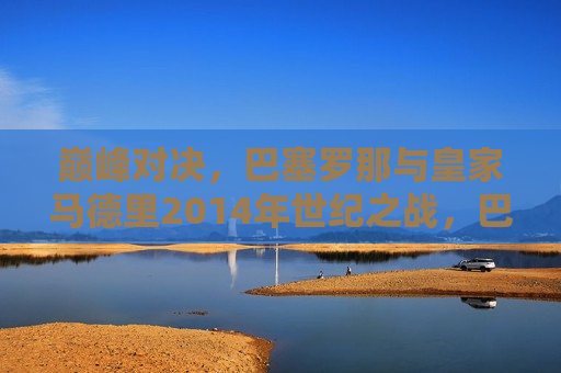 巅峰对决，巴塞罗那与皇家马德里2014年世纪之战，巴塞罗那与皇家马德里，巅峰世纪之战，巴塞罗那与皇家马德里，巅峰世纪之战