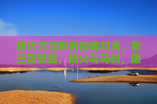 热火与马刺的巅峰对决，第三场较量，热火与马刺，巅峰对决第三场，热火与马刺巅峰对决第三场，激战正酣