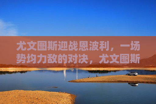 尤文图斯迎战恩波利，一场势均力敌的对决，尤文图斯迎战恩波利，势均力敌的对决即将上演，尤文图斯与恩波利上演势均力敌的对决