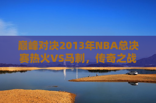 巅峰对决2013年NBA总决赛热火VS马刺，传奇之战的始末与影响，巅峰传奇之战，热火VS马刺，2013年NBA总决赛始末与影响，2013年NBA总决赛，热火与马刺的巅峰传奇之战