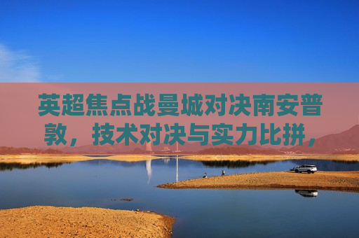 英超焦点战曼城对决南安普敦，技术对决与实力比拼，曼城对决南安普敦，技术比拼与实力较量，曼城对决南安普敦，技术比拼与实力较量