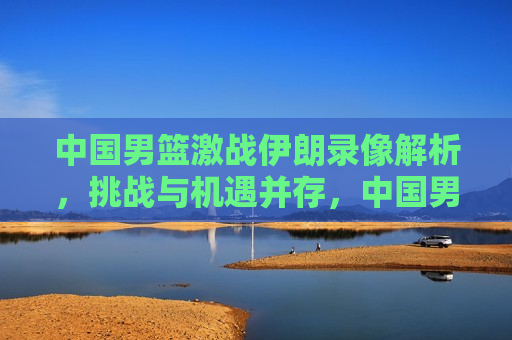 中国男篮激战伊朗录像解析,挑战与机遇并存,中国男篮VS伊朗录像解析,挑战与机遇的挑战,中国男篮VS伊朗录像解析,挑战与机遇并存 第1张 中国男篮激战伊朗录像解析,挑战与机遇并存,中国男篮VS伊朗录像解析,挑战与机遇的挑战,中国男篮VS伊朗录像解析,挑战与机遇并存 第1张