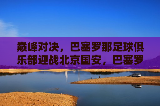 巅峰对决，巴塞罗那足球俱乐部迎战北京国安，巴塞罗那足球俱乐部对决北京国安，巅峰之战，巴塞罗那足球俱乐部迎战北京国安，巅峰之战