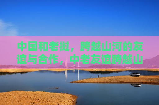 中国和老挝,跨越山河的友谊与合作,中老友谊跨越山河,两国合作展现深厚情谊,中老友谊跨越山河,两国合作展现深厚情谊 第1张 中国和老挝,跨越山河的友谊与合作,中老友谊跨越山河,两国合作展现深厚情谊,中老友谊跨越山河,两国合作展现深厚情谊 第1张