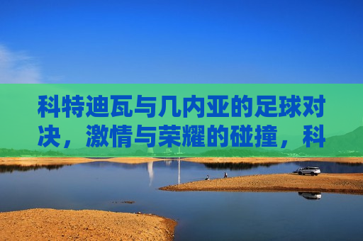 科特迪瓦与几内亚的足球对决,激情与荣耀的碰撞,科特迪瓦与几内亚足球对决,激情与荣耀的较量,科特迪瓦与几内亚足球对决,激情与荣耀的较量 第1张 科特迪瓦与几内亚的足球对决,激情与荣耀的碰撞,科特迪瓦与几内亚足球对决,激情与荣耀的较量,科特迪瓦与几内亚足球对决,激情与荣耀的较量 第1张