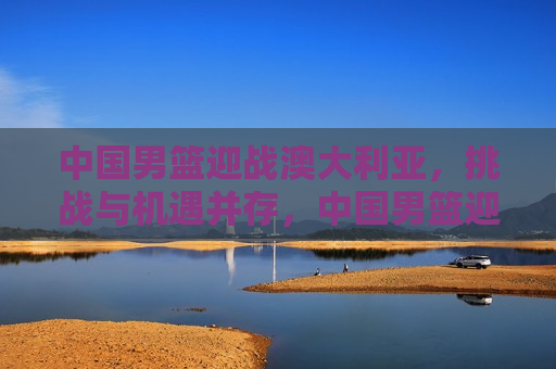 中国男篮迎战澳大利亚，挑战与机遇并存，中国男篮迎战澳大利亚，挑战与机遇的挑战，中国男篮迎战澳大利亚，挑战与机遇的较量  第1张