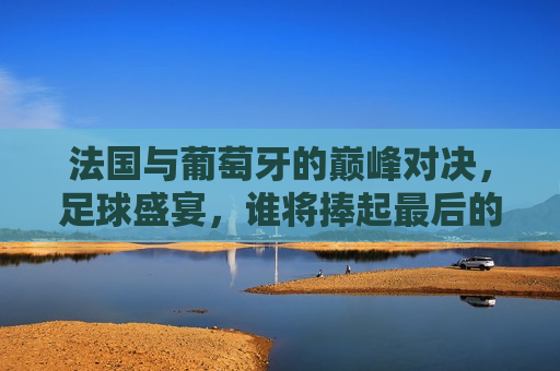 法国与葡萄牙的巅峰对决，足球盛宴，谁将捧起最后的荣耀？，法国与葡萄牙足球巅峰对决，谁将捧起最后的荣耀？，法国与葡萄牙足球巅峰对决，谁将捧起最后的荣耀？