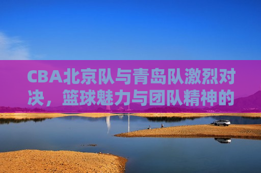 CBA北京队与青岛队激烈对决，篮球魅力与团队精神的完美展现，CBA北京队与青岛队对决，篮球魅力与团队精神的较量，CBA北京队与青岛队对决，篮球魅力与团队精神的巅峰对决  第1张