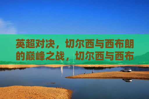 英超对决，切尔西与西布朗的巅峰之战，切尔西与西布朗英超巅峰对决，切尔西与西布朗英超巅峰对决