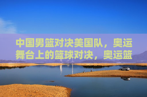 中国男篮对决美国队，奥运舞台上的篮球对决，奥运篮球盛宴，中国男篮迎战美国队，奥运篮球盛宴，中国男篮迎战美国队