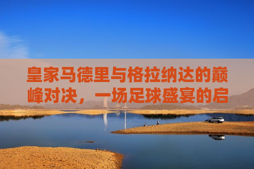 皇家马德里与格拉纳达的巅峰对决，一场足球盛宴的启示，皇家马德里与格拉纳达巅峰对决，足球盛宴背后的启示，皇家马德里与格拉纳达巅峰对决，足球盛宴背后的启示  第1张
