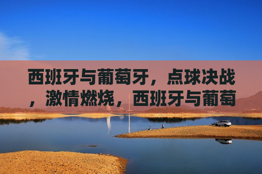 西班牙与葡萄牙，点球决战，激情燃烧，西班牙与葡萄牙点球决战，激情点燃赛场，西班牙与葡萄牙点球决战，激情点燃赛场之夜