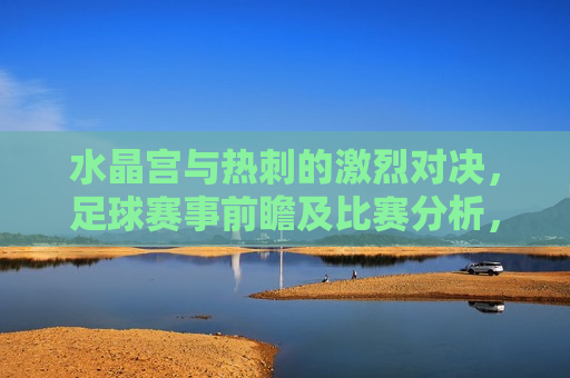 水晶宫与热刺的激烈对决，足球赛事前瞻及比赛分析，水晶宫与热刺足球对决前瞻，激烈对决即将上演，水晶宫与热刺足球对决前瞻，激烈对决即将上演