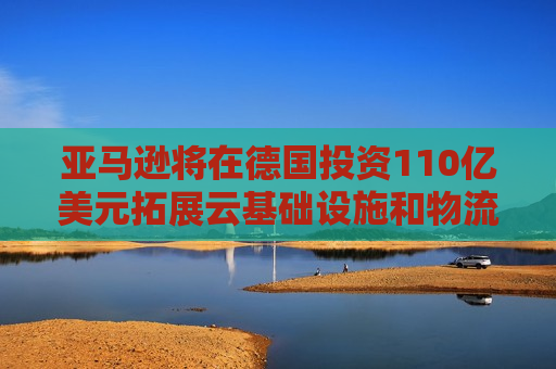 亚马逊将在德国投资110亿美元拓展云基础设施和物流中心