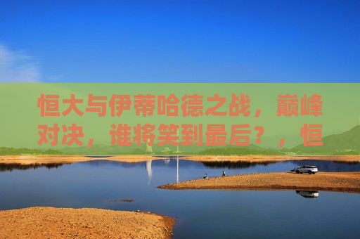 恒大与伊蒂哈德之战，巅峰对决，谁将笑到最后？，恒大与伊蒂哈德巅峰对决，谁将成为最后的胜者？，恒大与伊蒂哈德巅峰之战，谁将成为最后的胜者？