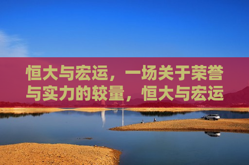 恒大与宏运，一场关于荣誉与实力的较量，恒大与宏运对决，荣誉与实力的较量，恒大与宏运对决，荣誉与实力的终极较量