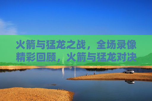 火箭与猛龙之战，全场录像精彩回顾，火箭与猛龙对决，全场录像精彩瞬间回顾，火箭与猛龙对决，全场录像精彩瞬间回顾