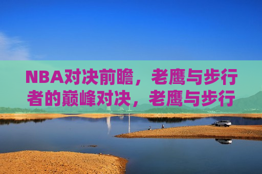 NBA对决前瞻,老鹰与步行者的巅峰对决,老鹰与步行者的巅峰对决,NBA对决前瞻,NBA巅峰对决前瞻,老鹰与步行者的终极较量 第1张 NBA对决前瞻,老鹰与步行者的巅峰对决,老鹰与步行者的巅峰对决,NBA对决前瞻,NBA巅峰对决前瞻,老鹰与步行者的终极较量 第1张