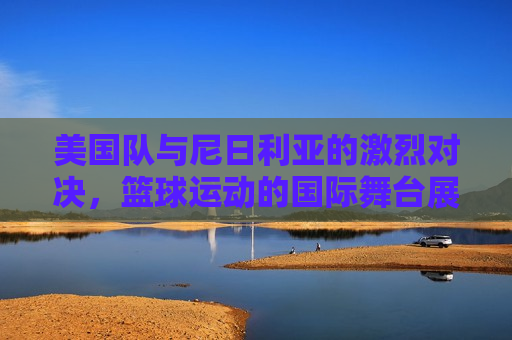 美国队与尼日利亚的激烈对决,篮球运动的国际舞台展现,美国与尼日利亚篮球对决,国际舞台上的激烈较量,美国与尼日利亚篮球对决,国际舞台上的激烈较量 第1张 美国队与尼日利亚的激烈对决,篮球运动的国际舞台展现,美国与尼日利亚篮球对决,国际舞台上的激烈较量,美国与尼日利亚篮球对决,国际舞台上的激烈较量 第1张