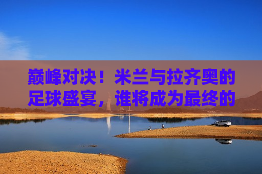 巅峰对决!米兰与拉齐奥的足球盛宴,谁将成为最终的胜者?,米兰与拉齐奥巅峰对决,谁将问鼎最后的胜利?,米兰与拉齐奥足球巅峰对决,谁能问鼎最后的胜利? 第1张 巅峰对决!米兰与拉齐奥的足球盛宴,谁将成为最终的胜者?,米兰与拉齐奥巅峰对决,谁将问鼎最后的胜利?,米兰与拉齐奥足球巅峰对决,谁能问鼎最后的胜利? 第1张
