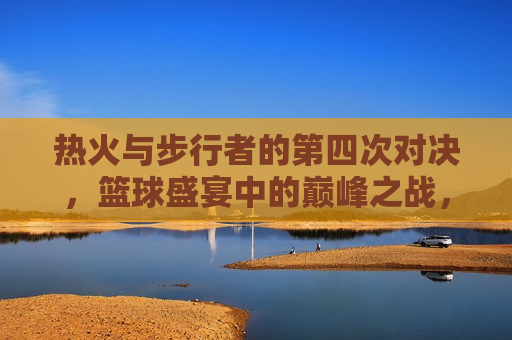 热火与步行者的第四次对决,篮球盛宴中的巅峰之战,篮球盛宴再燃战火,热火与步行者的第四次巅峰对决,篮球盛宴再燃战火,热火与步行者的第四次巅峰对决 第1张 热火与步行者的第四次对决,篮球盛宴中的巅峰之战,篮球盛宴再燃战火,热火与步行者的第四次巅峰对决,篮球盛宴再燃战火,热火与步行者的第四次巅峰对决 第1张