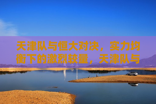 天津队与恒大对决，实力均衡下的激烈较量，天津队与恒大上演实力均衡的激烈对决，天津队与恒大上演实力均衡的激烈对决