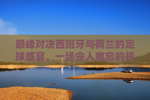 巅峰对决西班牙与荷兰的足球盛宴，一场令人难忘的视觉盛宴，西班牙与荷兰的巅峰对决，一场难忘的足球盛宴，西班牙与荷兰的巅峰足球对决，视觉盛宴难忘之夜
