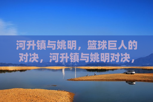 河升镇与姚明，篮球巨人的对决，河升镇与姚明对决，篮球巨人的较量，河升镇与姚明对决，篮球巨人之战