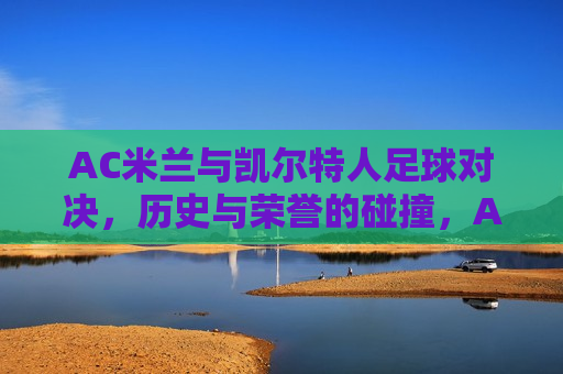 AC米兰与凯尔特人足球对决，历史与荣誉的碰撞，AC米兰与凯尔特人足球对决，历史荣誉的巅峰碰撞，AC米兰与凯尔特人足球对决，历史荣誉的巅峰碰撞