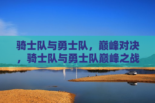 骑士队与勇士队,巅峰对决,骑士队与勇士队巅峰之战,骑士队与勇士队,巅峰之战即将上演 第1张 骑士队与勇士队,巅峰对决,骑士队与勇士队巅峰之战,骑士队与勇士队,巅峰之战即将上演 第1张