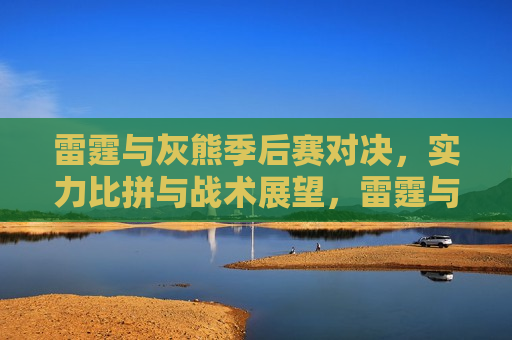 雷霆与灰熊季后赛对决，实力比拼与战术展望，雷霆与灰熊季后赛对决，实力比拼与战术展望的较量，雷霆与灰熊季后赛对决，实力比拼与战术较量的巅峰之战