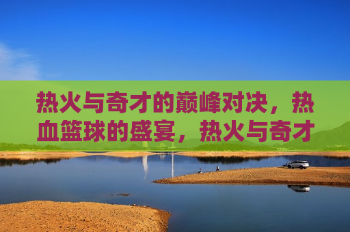 热火与奇才的巅峰对决，热血篮球的盛宴，热火与奇才巅峰对决，热血篮球盛宴来袭，热火与奇才巅峰对决，热血篮球盛宴燃情上演