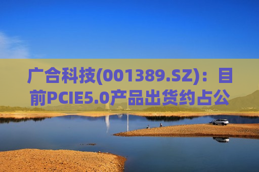 广合科技(001389.SZ)：目前PCIE5.0产品出货约占公司服务器出货的6成
