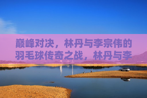 巅峰对决,林丹与李宗伟的羽毛球传奇之战,林丹与李宗伟,羽毛球巅峰之战,林丹与李宗伟,羽毛球巅峰之战 第1张 巅峰对决,林丹与李宗伟的羽毛球传奇之战,林丹与李宗伟,羽毛球巅峰之战,林丹与李宗伟,羽毛球巅峰之战 第1张