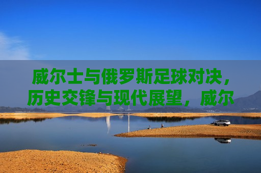 威尔士与俄罗斯足球对决，历史交锋与现代展望，威尔士与俄罗斯足球对决，历史交锋与现代展望的挑战，威尔士与俄罗斯足球对决，历史交锋与现代挑战