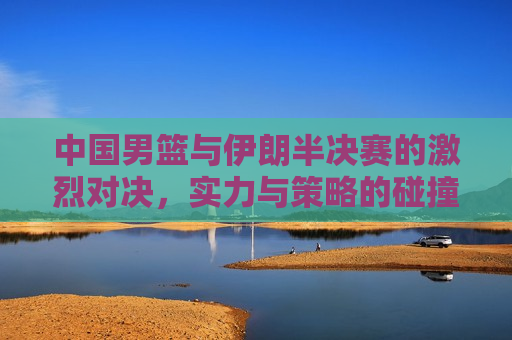 中国男篮与伊朗半决赛的激烈对决，实力与策略的碰撞，中国男篮与伊朗半决赛，实力与策略的巅峰对决，中国男篮与伊朗半决赛，实力与策略的巅峰对决  第1张