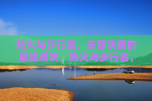 热火与步行者，东部决赛的巅峰对决，热火与步行者，东部决赛的巅峰之战，热火与步行者，东部决赛的巅峰之战