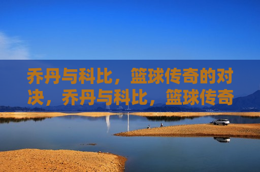 乔丹与科比，篮球传奇的对决，乔丹与科比，篮球传奇的对决时刻，乔丹与科比，篮球传奇的对决时刻