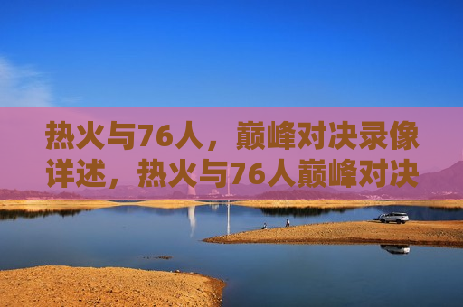 热火与76人，巅峰对决录像详述，热火与76人巅峰对决录像回顾，热火与76人巅峰对决录像回顾