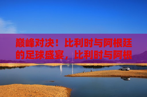 巅峰对决！比利时与阿根廷的足球盛宴，比利时与阿根廷足球巅峰之战，比利时与阿根廷，足球巅峰之战