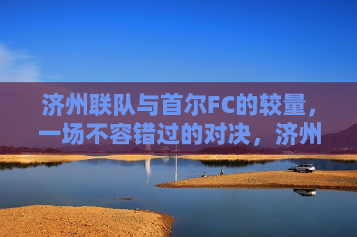 济州联队与首尔FC的较量，一场不容错过的对决，济州联队与首尔FC对决，精彩对决不容错过，济州联队与首尔FC对决，精彩对决不容错过