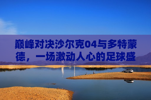 巅峰对决沙尔克04与多特蒙德,一场激动人心的足球盛宴,巅峰对决,沙尔克04与多特蒙德的足球盛宴,沙尔克04与多特蒙德巅峰对决,足球盛宴引爆激情 第1张 巅峰对决沙尔克04与多特蒙德,一场激动人心的足球盛宴,巅峰对决,沙尔克04与多特蒙德的足球盛宴,沙尔克04与多特蒙德巅峰对决,足球盛宴引爆激情 第1张