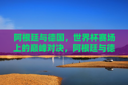 阿根廷与德国，世界杯赛场上的巅峰对决，阿根廷与德国，世界杯巅峰之战，阿根廷与德国，世界杯赛场上的巅峰之战