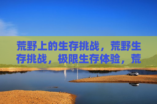 荒野上的生存挑战,荒野生存挑战,极限生存体验,荒野极限生存体验挑战 第1张 荒野上的生存挑战,荒野生存挑战,极限生存体验,荒野极限生存体验挑战 第1张