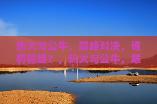 热火与公牛，巅峰对决，谁将称雄？，热火与公牛，巅峰之战，谁将夺冠？，热火与公牛，巅峰之战，究竟谁能称雄夺冠？