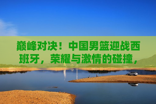 巅峰对决!中国男篮迎战西班牙,荣耀与激情的碰撞,巅峰之战!中国男篮迎战西班牙,荣耀与激情的较量,巅峰之战!中国男篮迎战西班牙,荣耀与激情的较量开启 第1张 巅峰对决!中国男篮迎战西班牙,荣耀与激情的碰撞,巅峰之战!中国男篮迎战西班牙,荣耀与激情的较量,巅峰之战!中国男篮迎战西班牙,荣耀与激情的较量开启 第1张