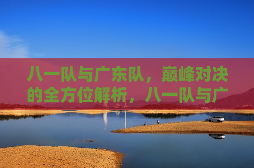 八一队与广东队，巅峰对决的全方位解析，八一队与广东队巅峰对决，全方位解析比赛胜败因素，八一队与广东队巅峰对决，全方位解析比赛胜败因素
