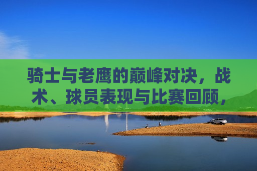 骑士与老鹰的巅峰对决，战术、球员表现与比赛回顾，骑士与老鹰终极对决，战术与球员表现的巅峰回顾，骑士与老鹰终极对决，战术与球员表现的巅峰回顾