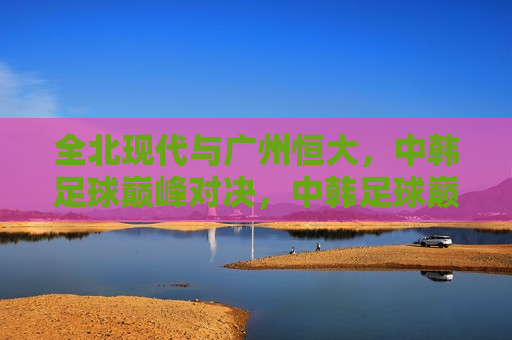 全北现代与广州恒大，中韩足球巅峰对决，中韩足球巅峰对决，全北现代挑战广州恒大，中韩足球巅峰对决，全北现代挑战广州恒大  第1张