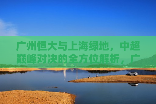 广州恒大与上海绿地，中超巅峰对决的全方位解析，广州恒大与上海绿地中超巅峰对决，全方位解析谁更胜一筹，广州恒大与上海绿地中超巅峰对决，全方位解析谁更胜一筹  第1张